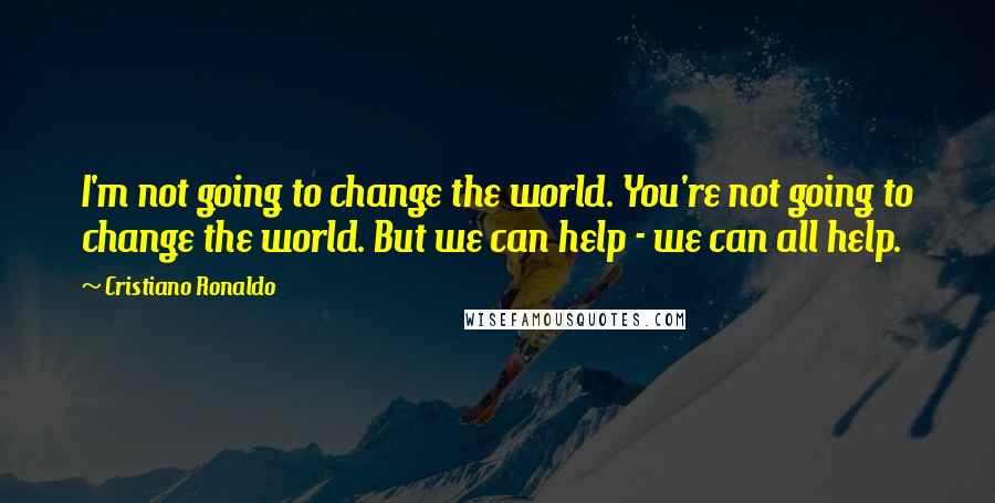 Cristiano Ronaldo Quotes: I'm not going to change the world. You're not going to change the world. But we can help - we can all help.