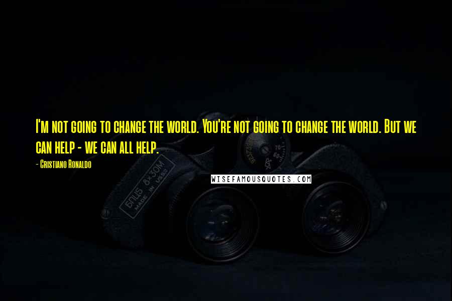 Cristiano Ronaldo Quotes: I'm not going to change the world. You're not going to change the world. But we can help - we can all help.