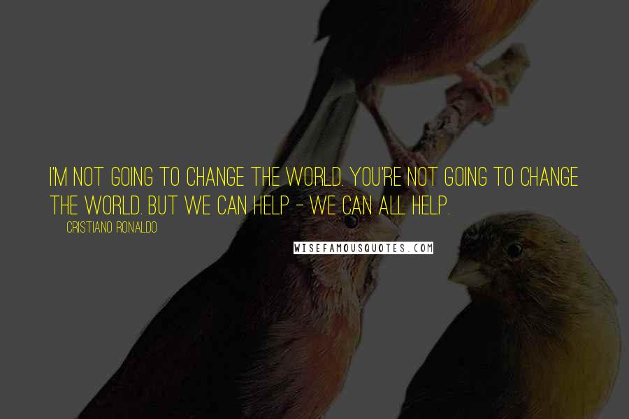 Cristiano Ronaldo Quotes: I'm not going to change the world. You're not going to change the world. But we can help - we can all help.