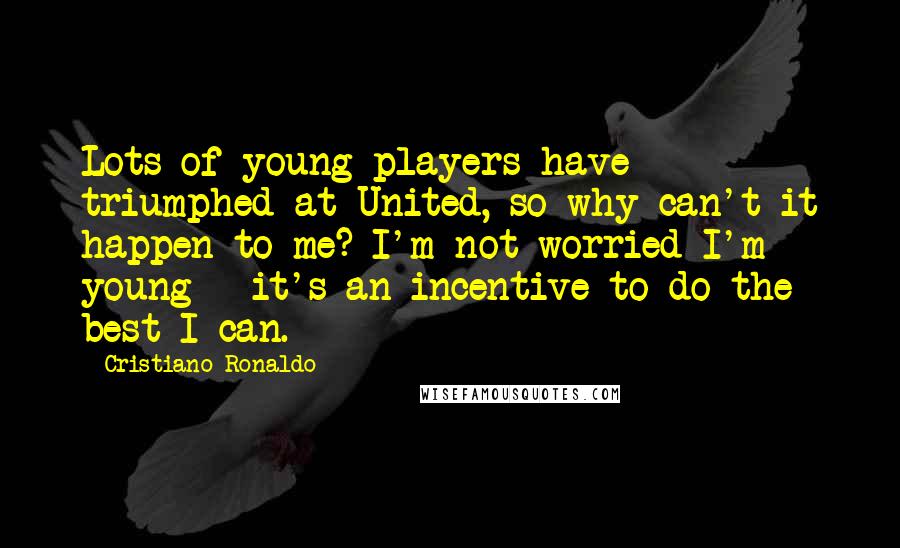 Cristiano Ronaldo Quotes: Lots of young players have triumphed at United, so why can't it happen to me? I'm not worried I'm young - it's an incentive to do the best I can.