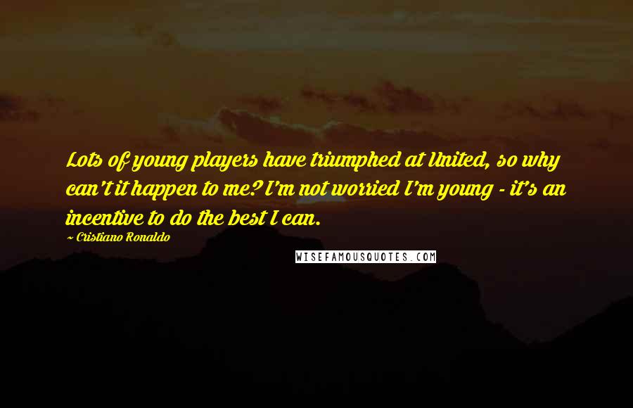 Cristiano Ronaldo Quotes: Lots of young players have triumphed at United, so why can't it happen to me? I'm not worried I'm young - it's an incentive to do the best I can.