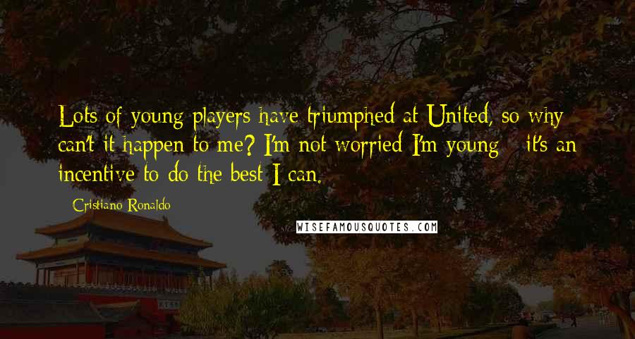 Cristiano Ronaldo Quotes: Lots of young players have triumphed at United, so why can't it happen to me? I'm not worried I'm young - it's an incentive to do the best I can.