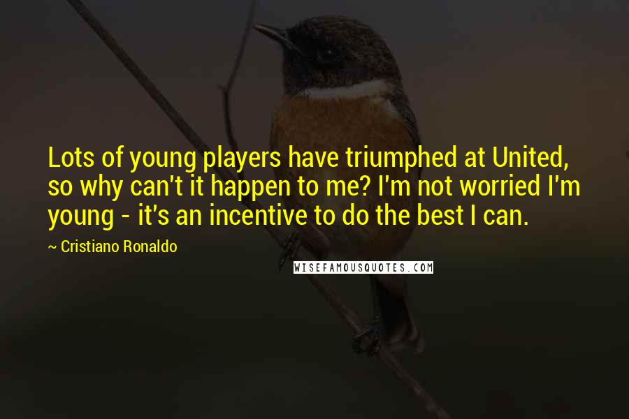 Cristiano Ronaldo Quotes: Lots of young players have triumphed at United, so why can't it happen to me? I'm not worried I'm young - it's an incentive to do the best I can.