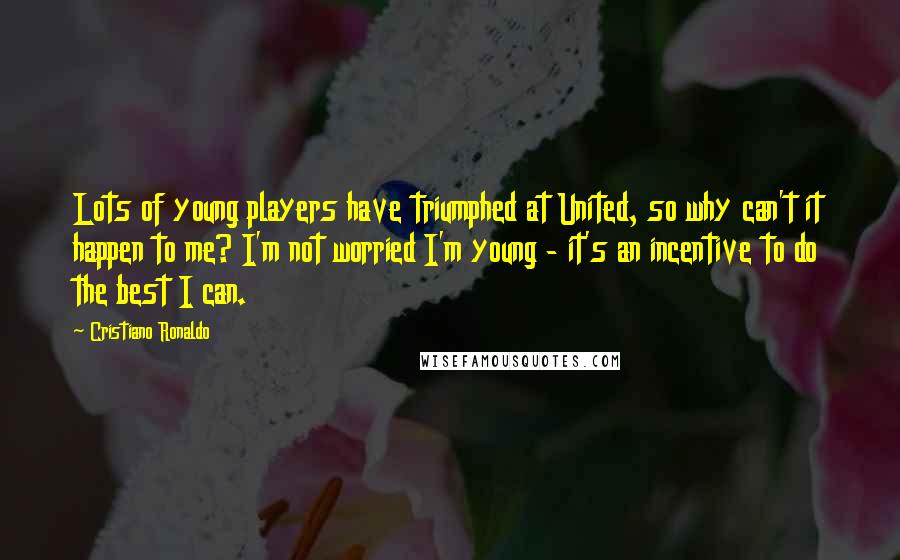Cristiano Ronaldo Quotes: Lots of young players have triumphed at United, so why can't it happen to me? I'm not worried I'm young - it's an incentive to do the best I can.