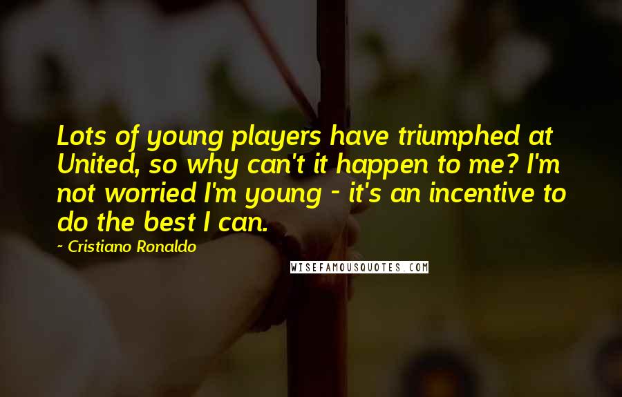 Cristiano Ronaldo Quotes: Lots of young players have triumphed at United, so why can't it happen to me? I'm not worried I'm young - it's an incentive to do the best I can.
