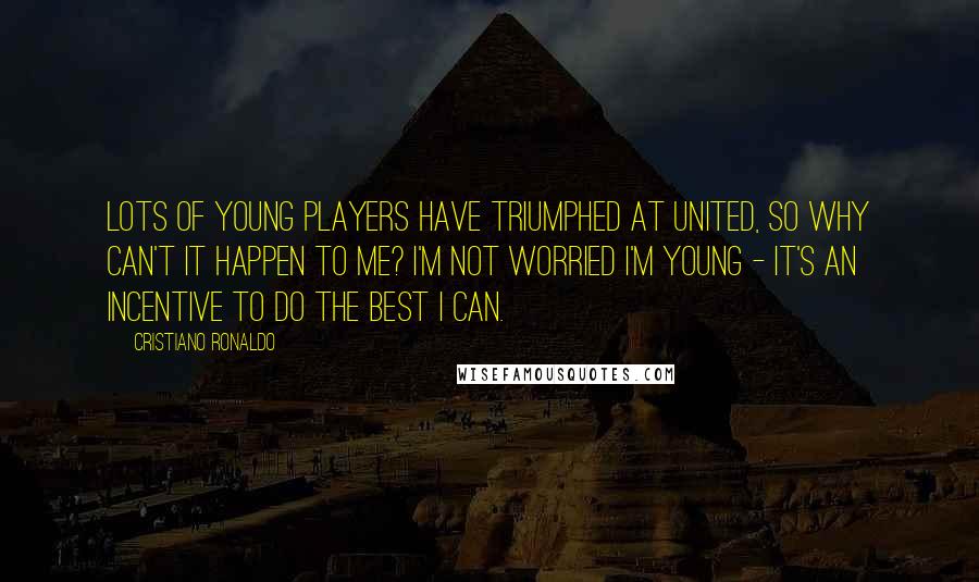 Cristiano Ronaldo Quotes: Lots of young players have triumphed at United, so why can't it happen to me? I'm not worried I'm young - it's an incentive to do the best I can.