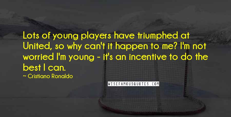 Cristiano Ronaldo Quotes: Lots of young players have triumphed at United, so why can't it happen to me? I'm not worried I'm young - it's an incentive to do the best I can.