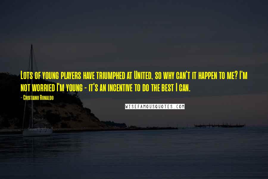 Cristiano Ronaldo Quotes: Lots of young players have triumphed at United, so why can't it happen to me? I'm not worried I'm young - it's an incentive to do the best I can.