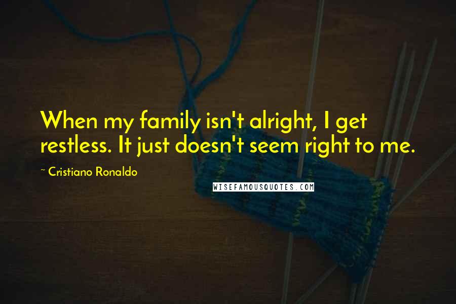 Cristiano Ronaldo Quotes: When my family isn't alright, I get restless. It just doesn't seem right to me.