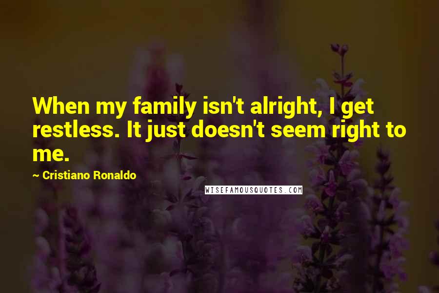 Cristiano Ronaldo Quotes: When my family isn't alright, I get restless. It just doesn't seem right to me.
