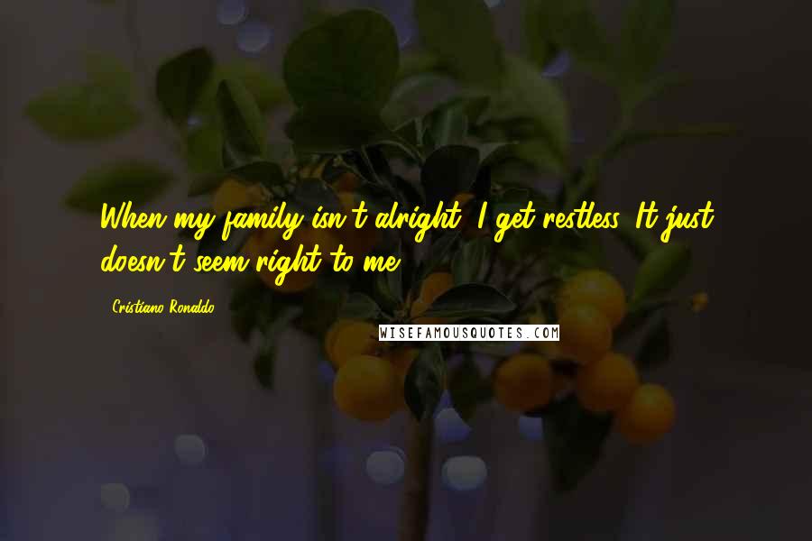 Cristiano Ronaldo Quotes: When my family isn't alright, I get restless. It just doesn't seem right to me.