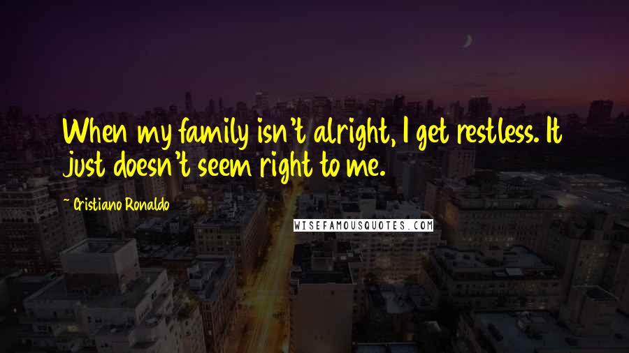 Cristiano Ronaldo Quotes: When my family isn't alright, I get restless. It just doesn't seem right to me.