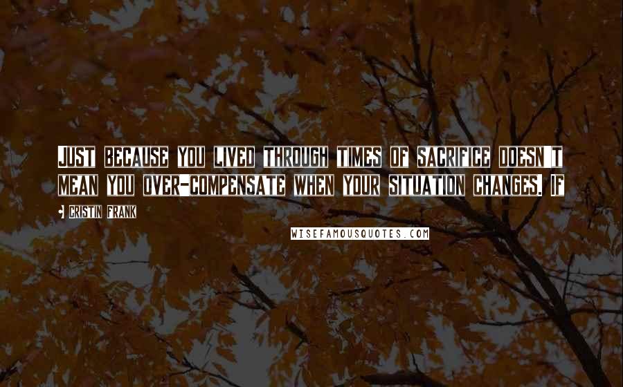 Cristin Frank Quotes: Just because you lived through times of sacrifice doesn't mean you over-compensate when your situation changes. If