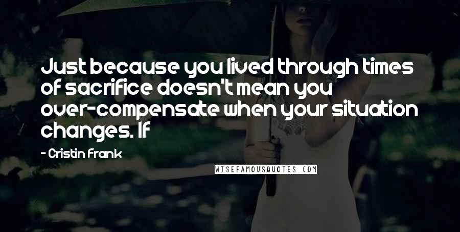 Cristin Frank Quotes: Just because you lived through times of sacrifice doesn't mean you over-compensate when your situation changes. If
