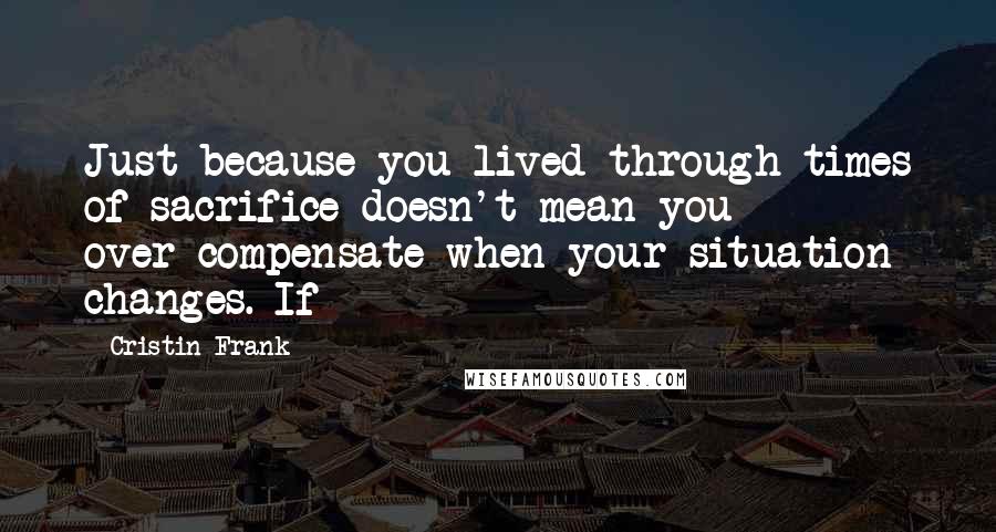 Cristin Frank Quotes: Just because you lived through times of sacrifice doesn't mean you over-compensate when your situation changes. If