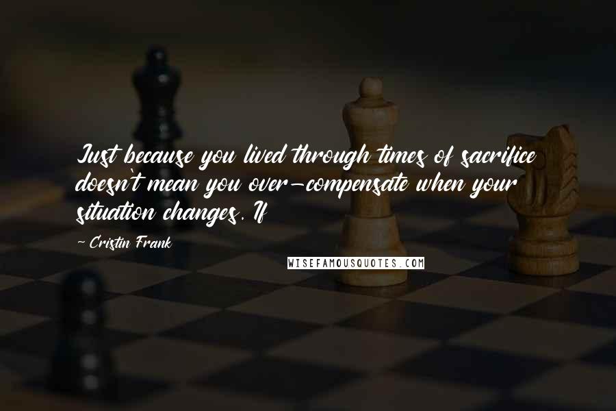 Cristin Frank Quotes: Just because you lived through times of sacrifice doesn't mean you over-compensate when your situation changes. If