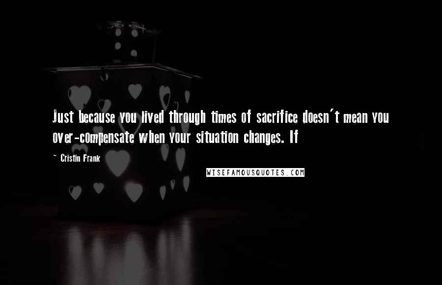 Cristin Frank Quotes: Just because you lived through times of sacrifice doesn't mean you over-compensate when your situation changes. If