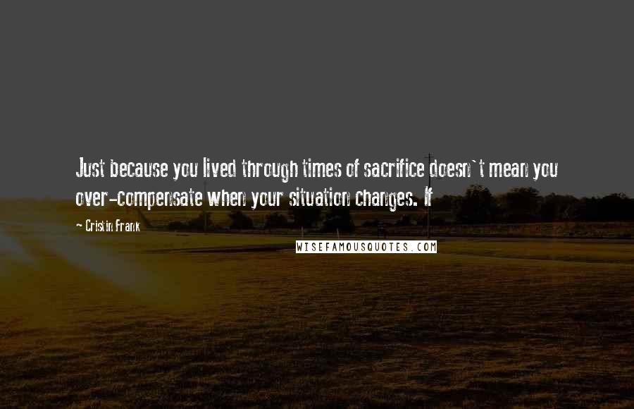 Cristin Frank Quotes: Just because you lived through times of sacrifice doesn't mean you over-compensate when your situation changes. If