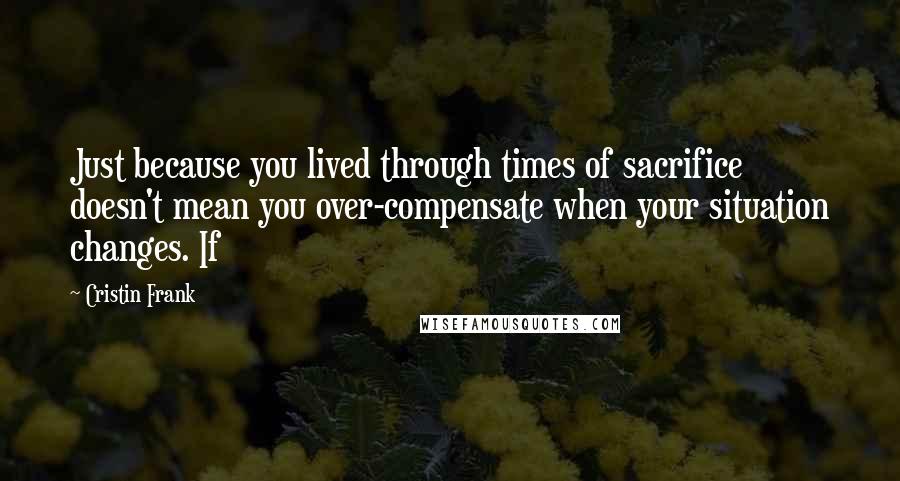 Cristin Frank Quotes: Just because you lived through times of sacrifice doesn't mean you over-compensate when your situation changes. If