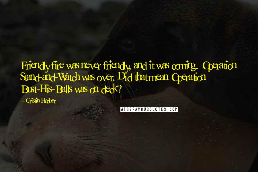 Cristin Harber Quotes: Friendly fire was never friendly, and it was coming. Operation Stand-and-Watch was over. Did that mean Operation Bust-His-Balls was on deck?