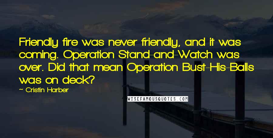 Cristin Harber Quotes: Friendly fire was never friendly, and it was coming. Operation Stand-and-Watch was over. Did that mean Operation Bust-His-Balls was on deck?