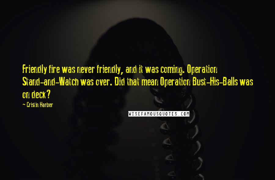 Cristin Harber Quotes: Friendly fire was never friendly, and it was coming. Operation Stand-and-Watch was over. Did that mean Operation Bust-His-Balls was on deck?