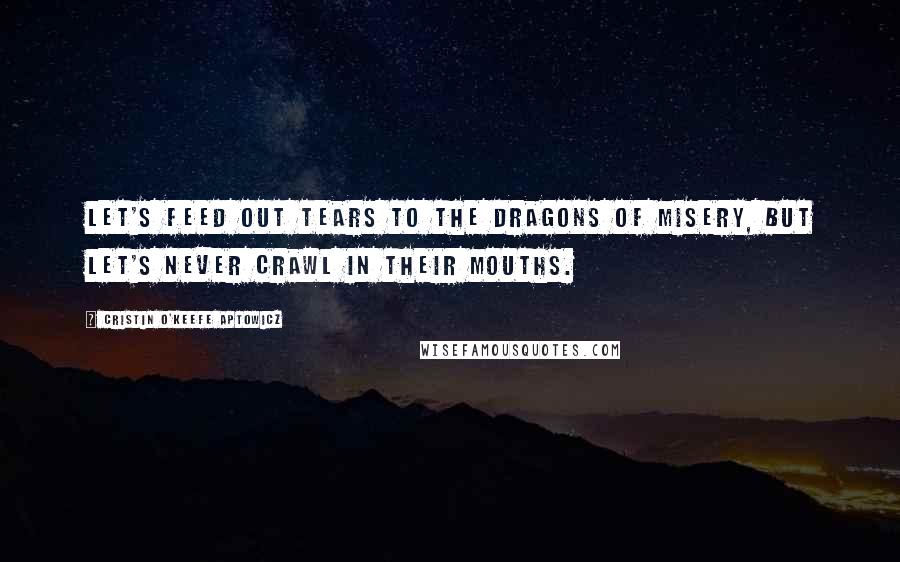 Cristin O'Keefe Aptowicz Quotes: Let's feed out tears to the dragons of misery, but let's never crawl in their mouths.