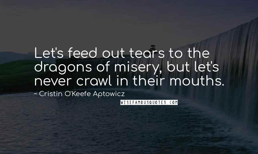 Cristin O'Keefe Aptowicz Quotes: Let's feed out tears to the dragons of misery, but let's never crawl in their mouths.