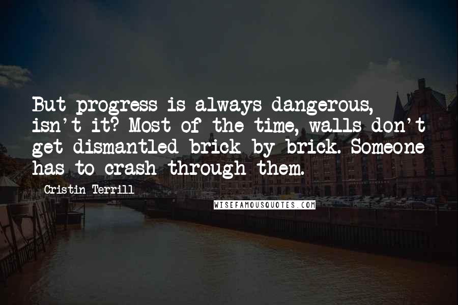 Cristin Terrill Quotes: But progress is always dangerous, isn't it? Most of the time, walls don't get dismantled brick by brick. Someone has to crash through them.