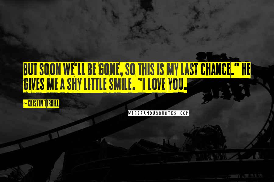 Cristin Terrill Quotes: But soon we'll be gone, so this is my last chance." He gives me a shy little smile. "I love you.