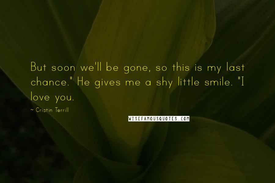 Cristin Terrill Quotes: But soon we'll be gone, so this is my last chance." He gives me a shy little smile. "I love you.