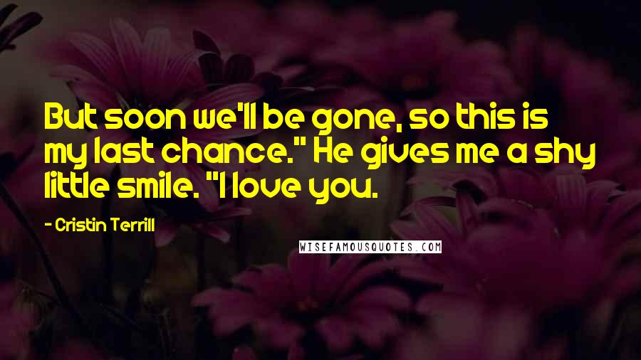 Cristin Terrill Quotes: But soon we'll be gone, so this is my last chance." He gives me a shy little smile. "I love you.