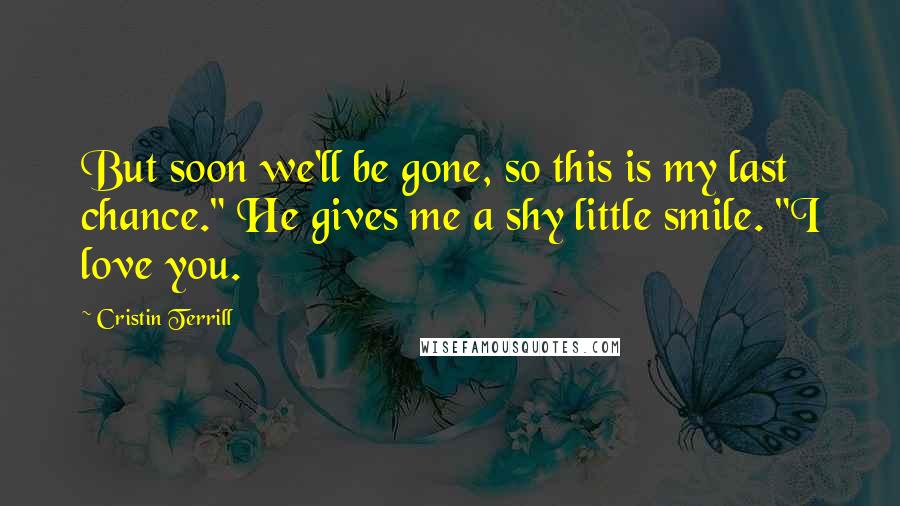 Cristin Terrill Quotes: But soon we'll be gone, so this is my last chance." He gives me a shy little smile. "I love you.