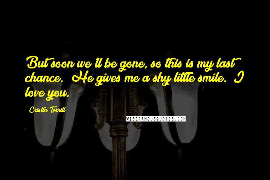 Cristin Terrill Quotes: But soon we'll be gone, so this is my last chance." He gives me a shy little smile. "I love you.