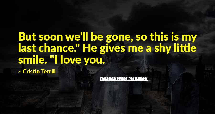 Cristin Terrill Quotes: But soon we'll be gone, so this is my last chance." He gives me a shy little smile. "I love you.