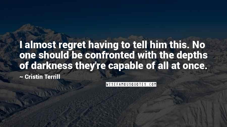 Cristin Terrill Quotes: I almost regret having to tell him this. No one should be confronted with the depths of darkness they're capable of all at once.