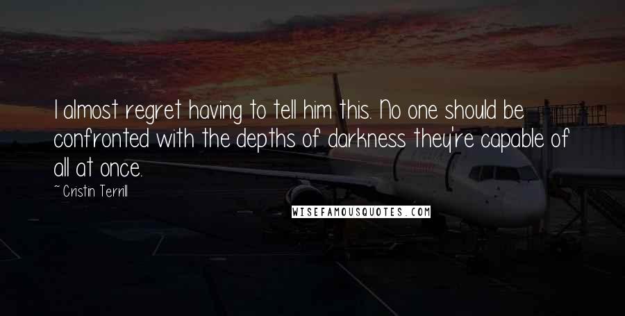 Cristin Terrill Quotes: I almost regret having to tell him this. No one should be confronted with the depths of darkness they're capable of all at once.