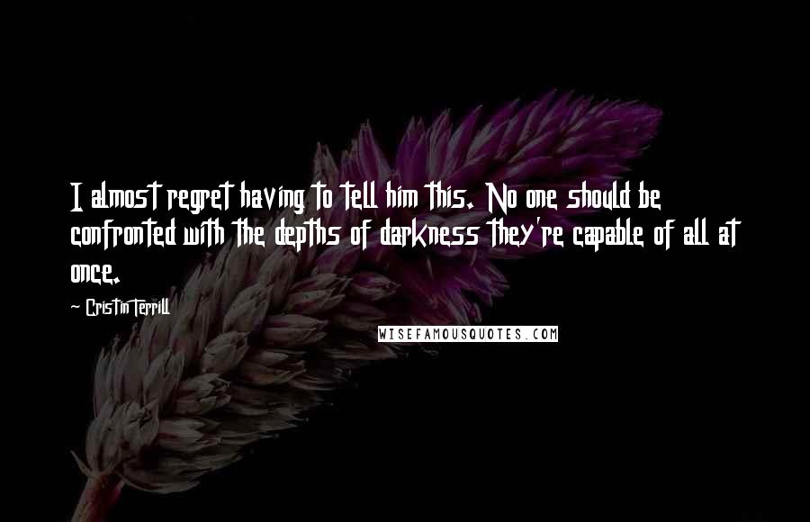 Cristin Terrill Quotes: I almost regret having to tell him this. No one should be confronted with the depths of darkness they're capable of all at once.