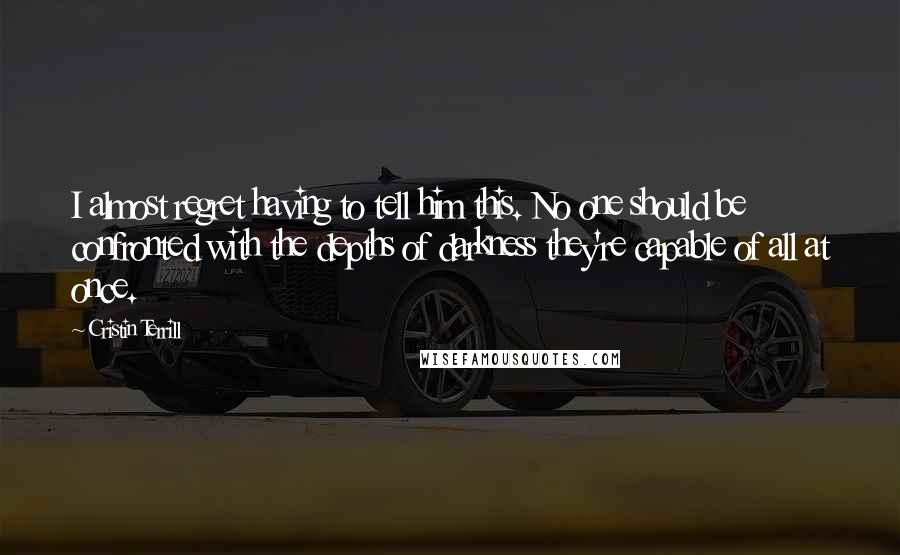 Cristin Terrill Quotes: I almost regret having to tell him this. No one should be confronted with the depths of darkness they're capable of all at once.