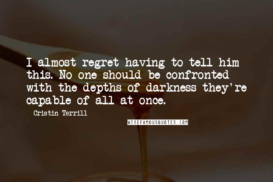 Cristin Terrill Quotes: I almost regret having to tell him this. No one should be confronted with the depths of darkness they're capable of all at once.