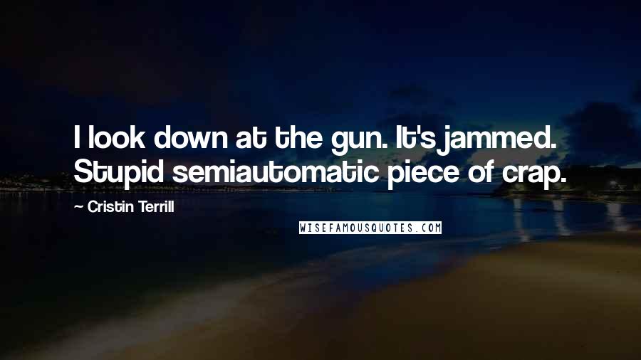 Cristin Terrill Quotes: I look down at the gun. It's jammed. Stupid semiautomatic piece of crap.