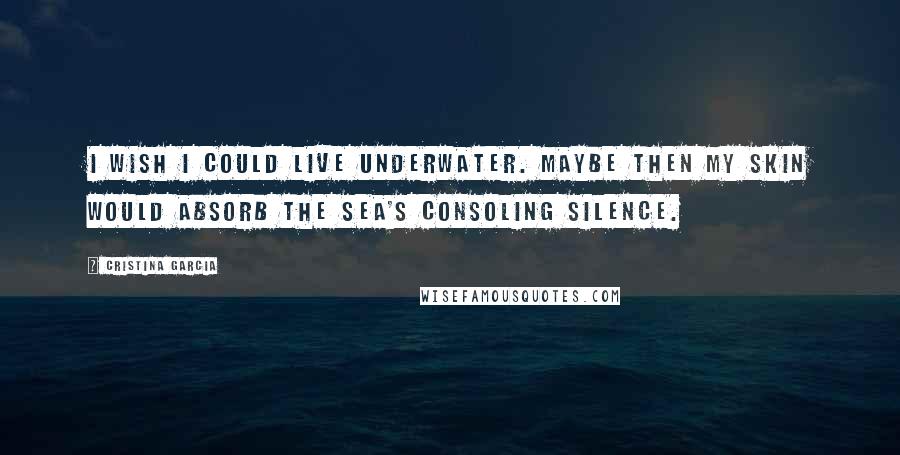 Cristina Garcia Quotes: I wish I could live underwater. Maybe then my skin would absorb the sea's consoling silence.