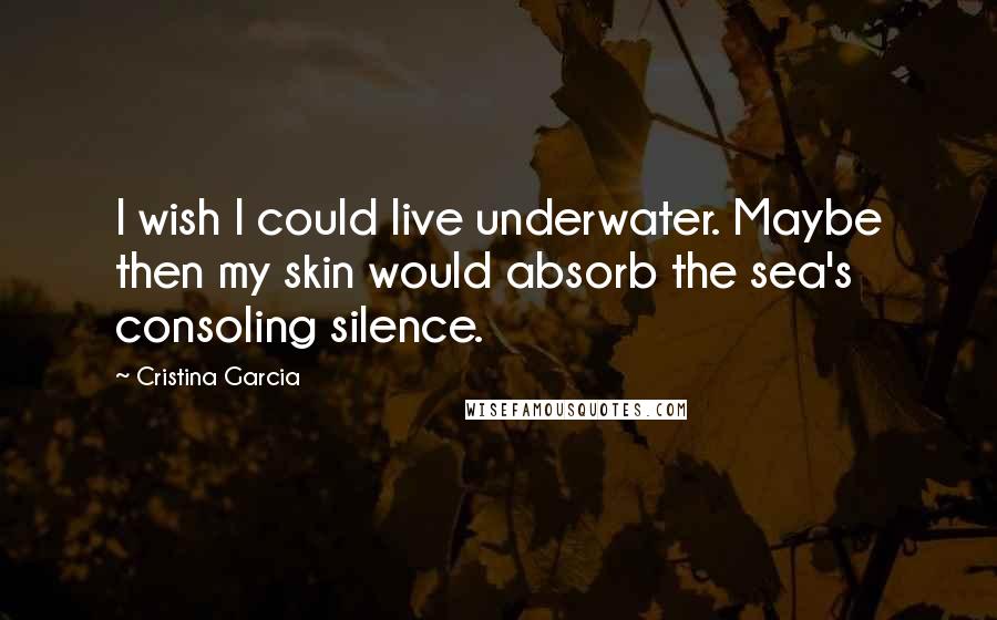 Cristina Garcia Quotes: I wish I could live underwater. Maybe then my skin would absorb the sea's consoling silence.