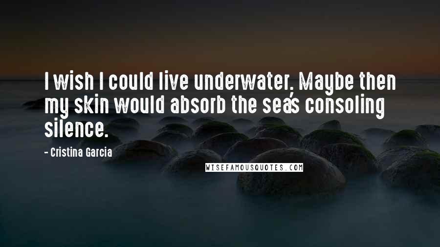 Cristina Garcia Quotes: I wish I could live underwater. Maybe then my skin would absorb the sea's consoling silence.