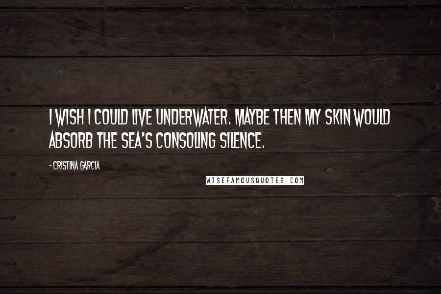 Cristina Garcia Quotes: I wish I could live underwater. Maybe then my skin would absorb the sea's consoling silence.