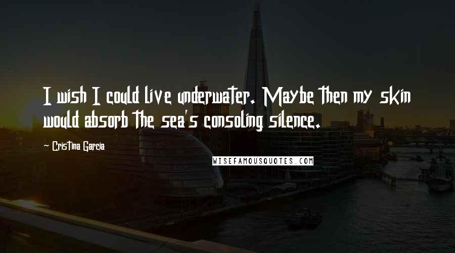 Cristina Garcia Quotes: I wish I could live underwater. Maybe then my skin would absorb the sea's consoling silence.