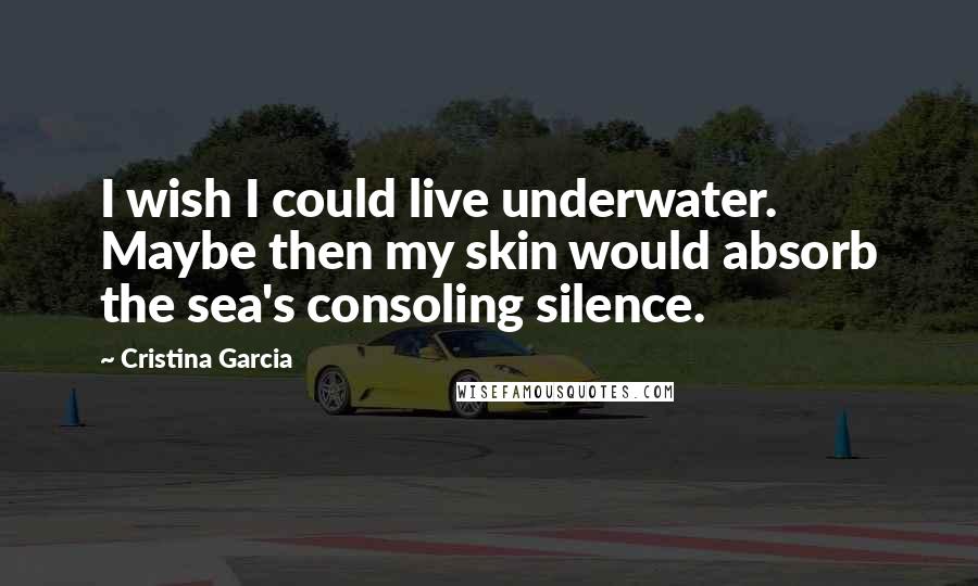 Cristina Garcia Quotes: I wish I could live underwater. Maybe then my skin would absorb the sea's consoling silence.