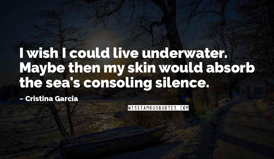 Cristina Garcia Quotes: I wish I could live underwater. Maybe then my skin would absorb the sea's consoling silence.