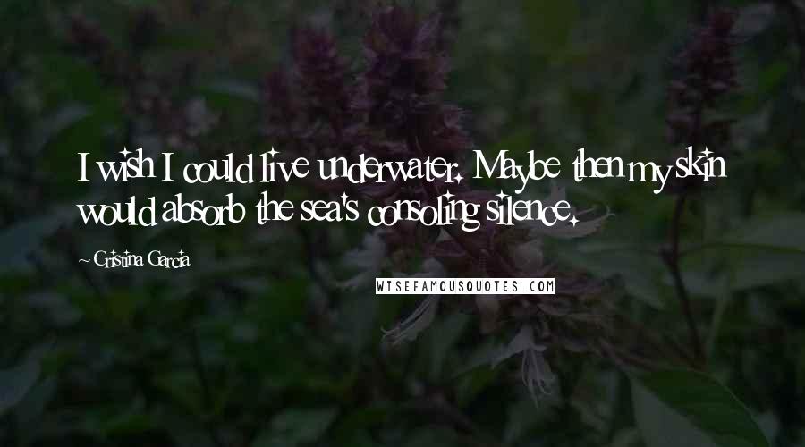 Cristina Garcia Quotes: I wish I could live underwater. Maybe then my skin would absorb the sea's consoling silence.