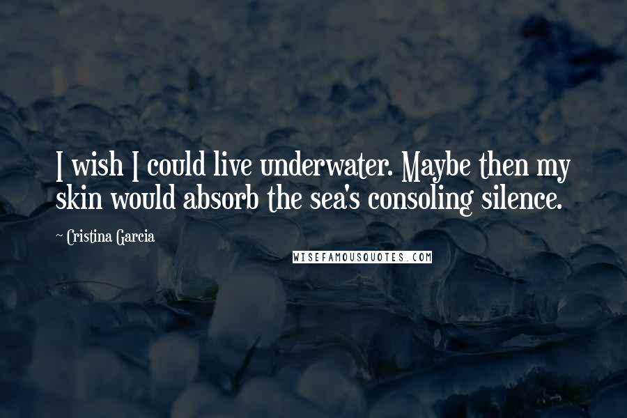 Cristina Garcia Quotes: I wish I could live underwater. Maybe then my skin would absorb the sea's consoling silence.